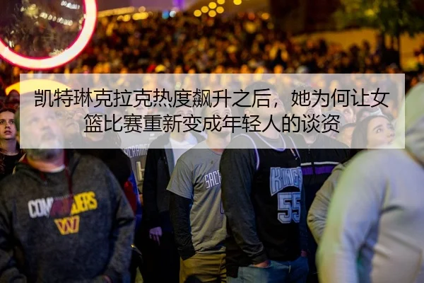 凯特琳克拉克热度飙升之后，她为何让女篮比赛重新变成年轻人的谈资